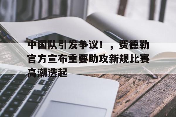亚云体育-关于中国队引发争议！，费德勒官方宣布重要助攻新规比赛高潮迭起的信息
