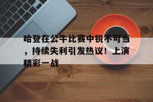 包含哈登在公牛比赛中锐不可当，持续失利引发热议！上演精彩一战的词条
