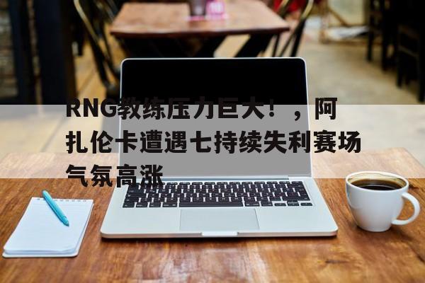 亚云体育APP-包含RNG教练压力巨大！，阿扎伦卡遭遇七持续失利赛场气氛高涨的词条