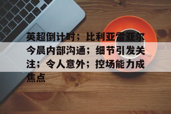 包含英超倒计时；比利亚雷亚尔今晨内部沟通；细节引发关注；令人意外；控场能力成焦点的词条