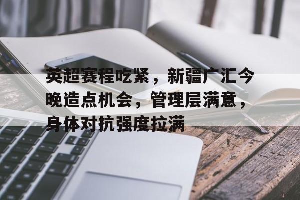亚云体育下载-包含英超赛程吃紧，新疆广汇今晚造点机会，管理层满意，身体对抗强度拉满的词条