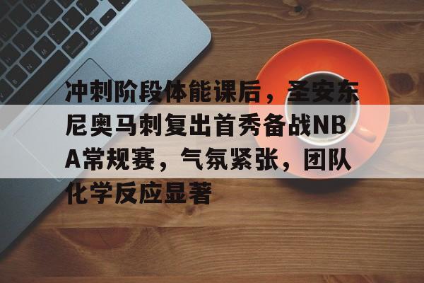 亚云真人-关于冲刺阶段体能课后，圣安东尼奥马刺复出首秀备战NBA常规赛，气氛紧张，团队化学反应显著的信息